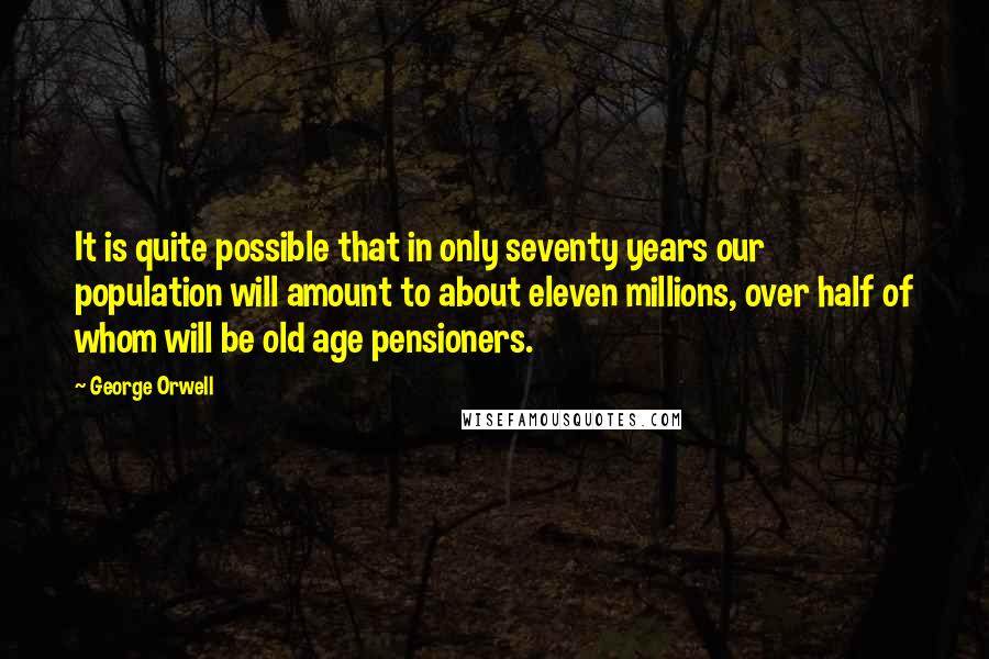 George Orwell Quotes: It is quite possible that in only seventy years our population will amount to about eleven millions, over half of whom will be old age pensioners.