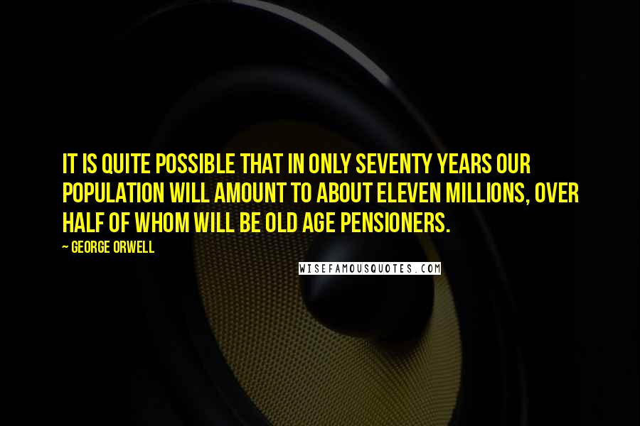 George Orwell Quotes: It is quite possible that in only seventy years our population will amount to about eleven millions, over half of whom will be old age pensioners.