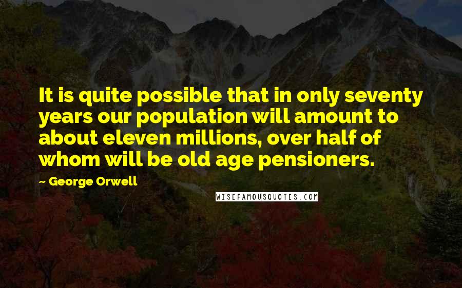 George Orwell Quotes: It is quite possible that in only seventy years our population will amount to about eleven millions, over half of whom will be old age pensioners.