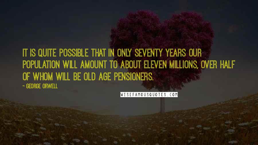 George Orwell Quotes: It is quite possible that in only seventy years our population will amount to about eleven millions, over half of whom will be old age pensioners.