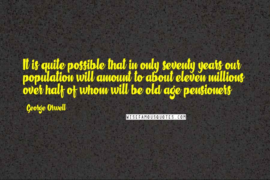 George Orwell Quotes: It is quite possible that in only seventy years our population will amount to about eleven millions, over half of whom will be old age pensioners.
