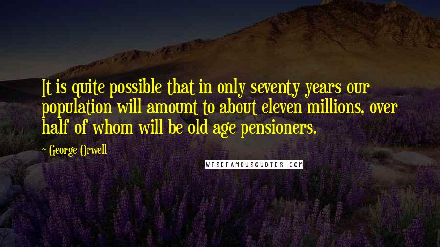 George Orwell Quotes: It is quite possible that in only seventy years our population will amount to about eleven millions, over half of whom will be old age pensioners.