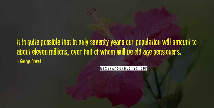 George Orwell Quotes: It is quite possible that in only seventy years our population will amount to about eleven millions, over half of whom will be old age pensioners.