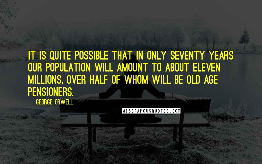 George Orwell Quotes: It is quite possible that in only seventy years our population will amount to about eleven millions, over half of whom will be old age pensioners.