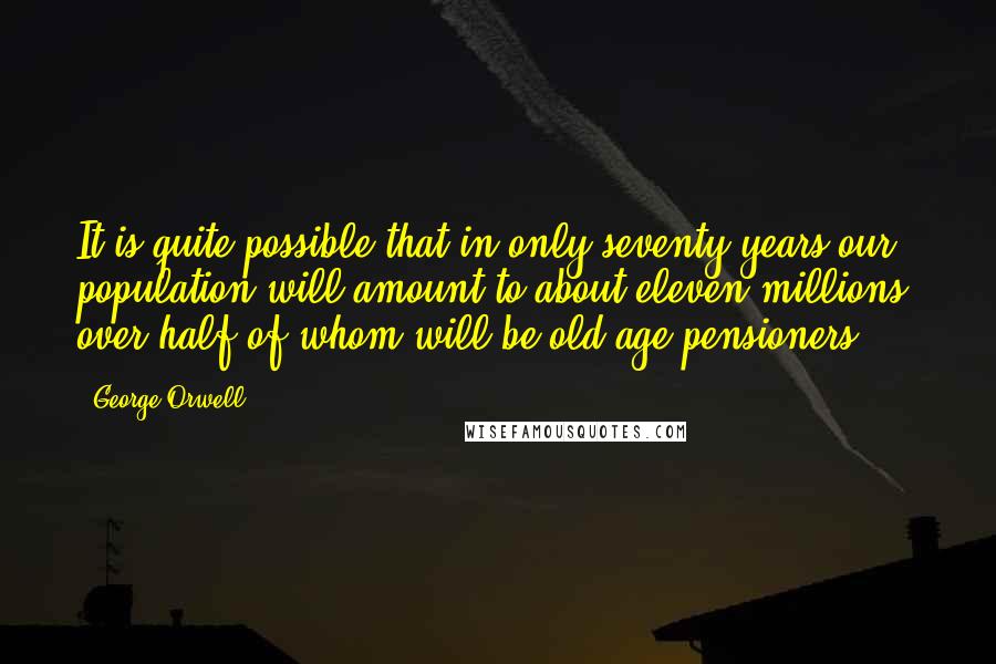 George Orwell Quotes: It is quite possible that in only seventy years our population will amount to about eleven millions, over half of whom will be old age pensioners.