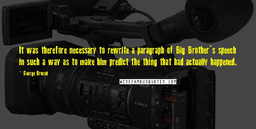 George Orwell Quotes: It was therefore necessary to rewrite a paragraph of Big Brother's speech in such a way as to make him predict the thing that had actually happened.