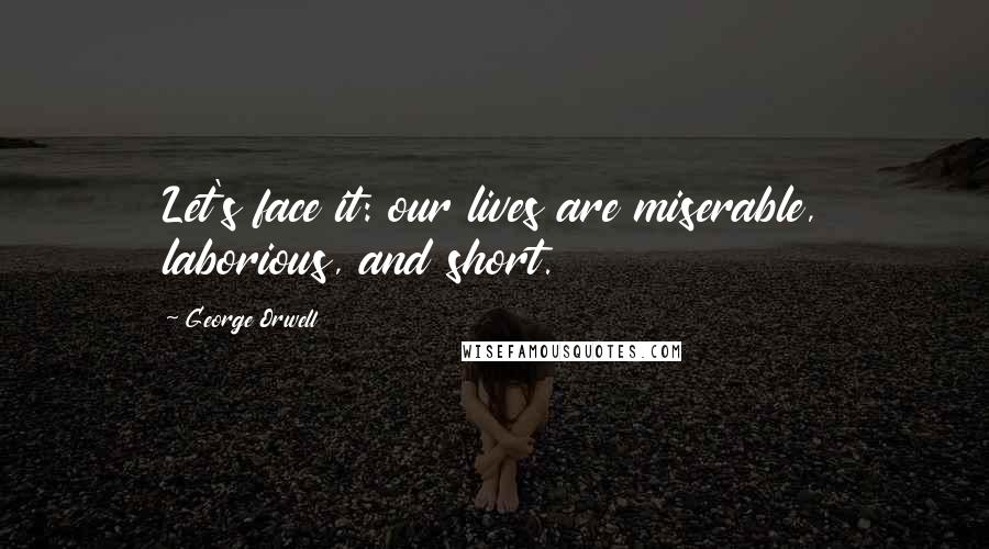 George Orwell Quotes: Let's face it: our lives are miserable, laborious, and short.