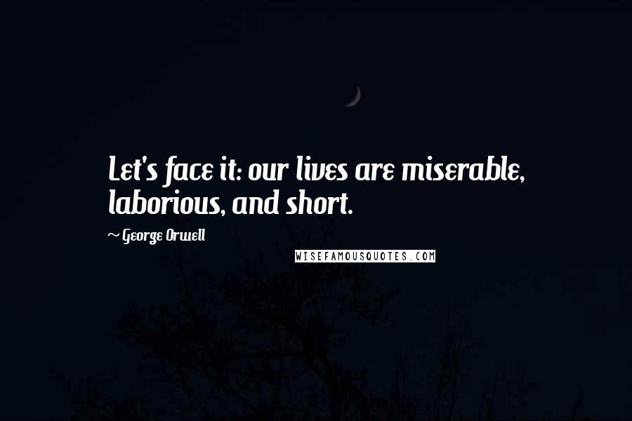 George Orwell Quotes: Let's face it: our lives are miserable, laborious, and short.