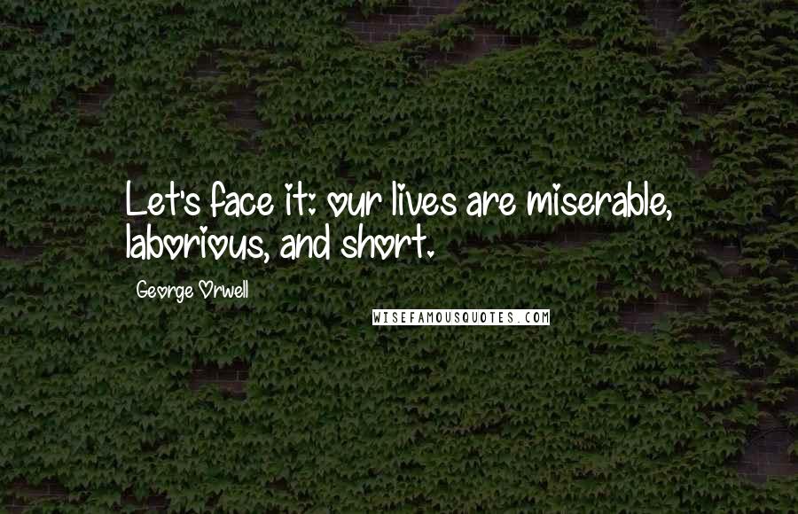 George Orwell Quotes: Let's face it: our lives are miserable, laborious, and short.