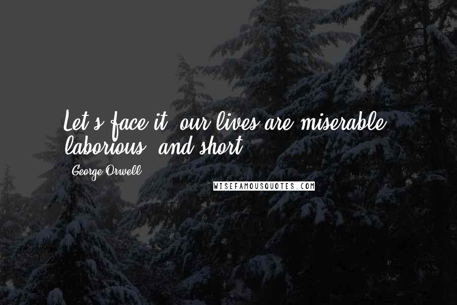 George Orwell Quotes: Let's face it: our lives are miserable, laborious, and short.