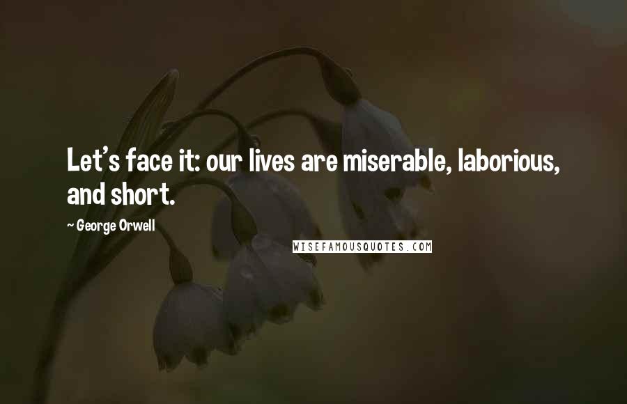 George Orwell Quotes: Let's face it: our lives are miserable, laborious, and short.