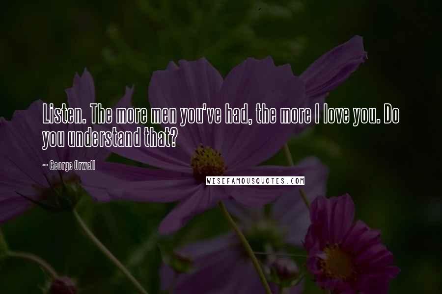 George Orwell Quotes: Listen. The more men you've had, the more I love you. Do you understand that?