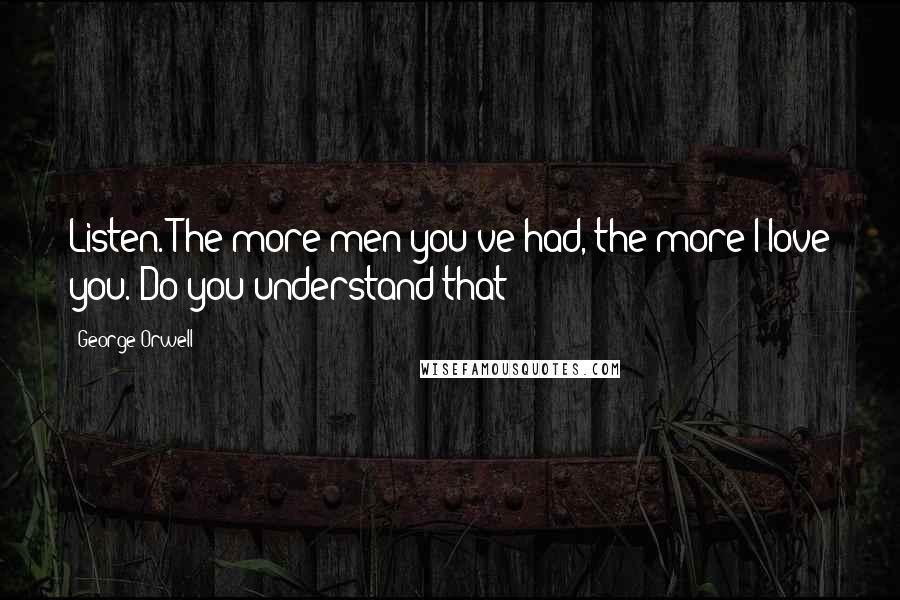 George Orwell Quotes: Listen. The more men you've had, the more I love you. Do you understand that?
