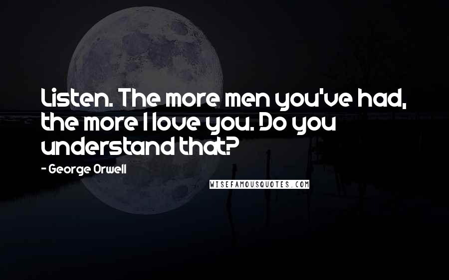 George Orwell Quotes: Listen. The more men you've had, the more I love you. Do you understand that?