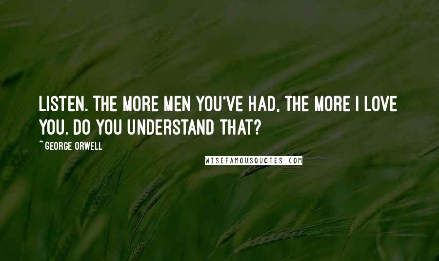 George Orwell Quotes: Listen. The more men you've had, the more I love you. Do you understand that?
