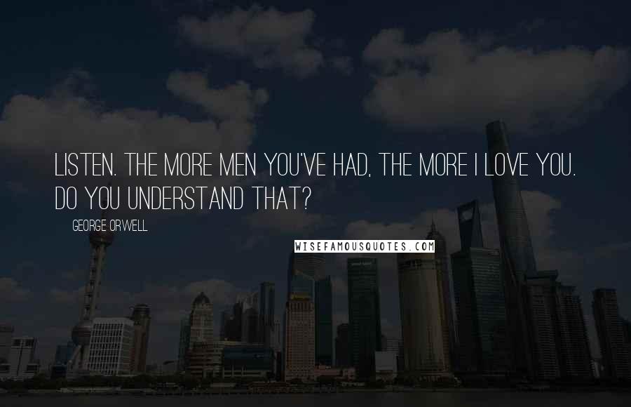 George Orwell Quotes: Listen. The more men you've had, the more I love you. Do you understand that?