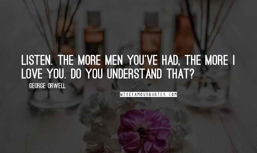 George Orwell Quotes: Listen. The more men you've had, the more I love you. Do you understand that?