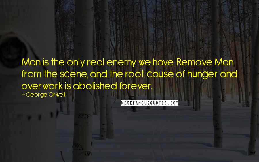 George Orwell Quotes: Man is the only real enemy we have. Remove Man from the scene, and the root cause of hunger and overwork is abolished forever.