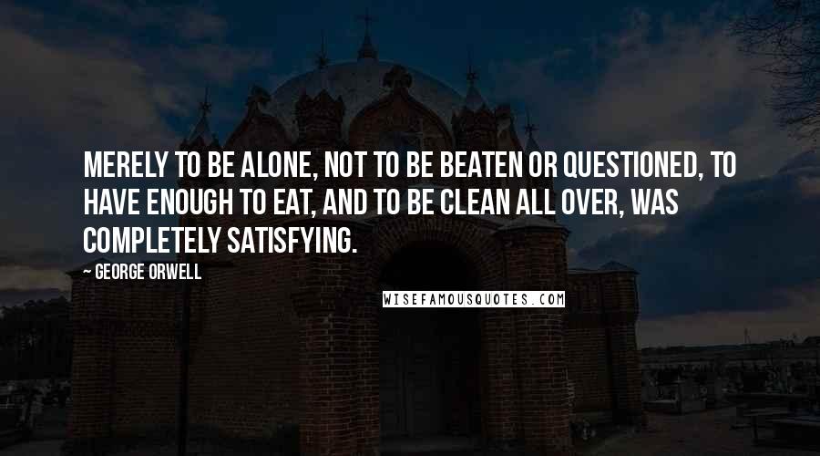 George Orwell Quotes: Merely to be alone, not to be beaten or questioned, to have enough to eat, and to be clean all over, was completely satisfying.