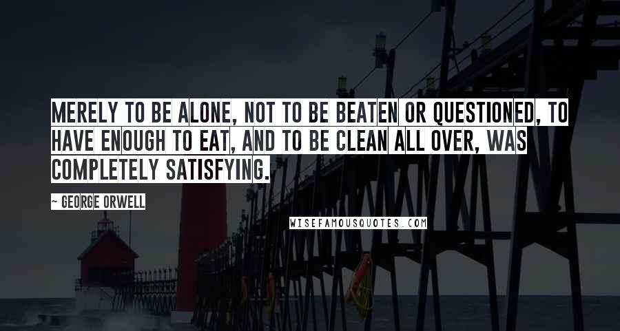 George Orwell Quotes: Merely to be alone, not to be beaten or questioned, to have enough to eat, and to be clean all over, was completely satisfying.