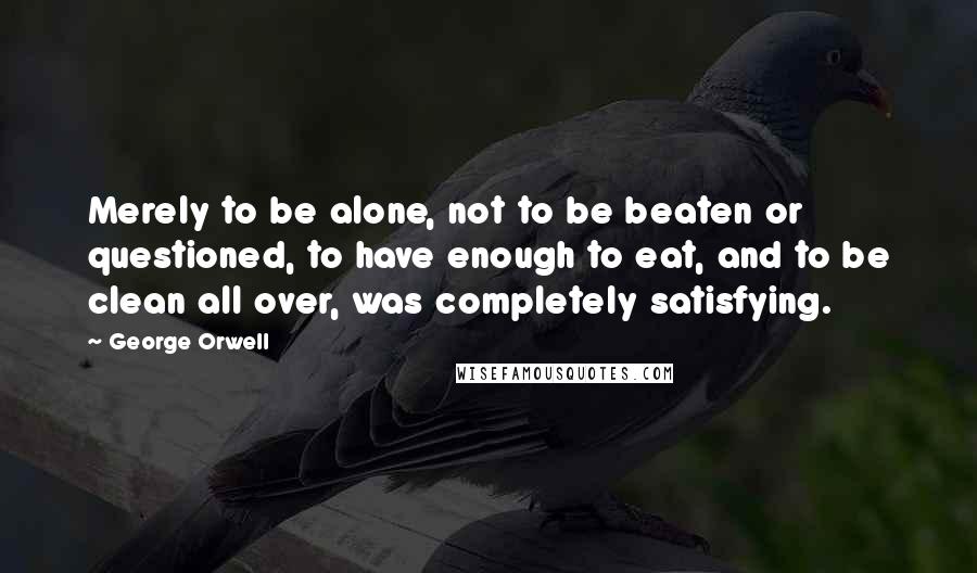 George Orwell Quotes: Merely to be alone, not to be beaten or questioned, to have enough to eat, and to be clean all over, was completely satisfying.