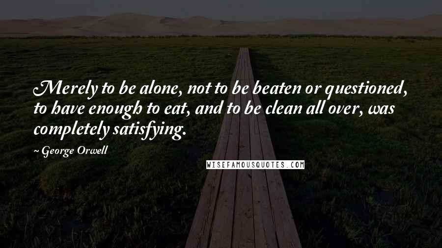 George Orwell Quotes: Merely to be alone, not to be beaten or questioned, to have enough to eat, and to be clean all over, was completely satisfying.