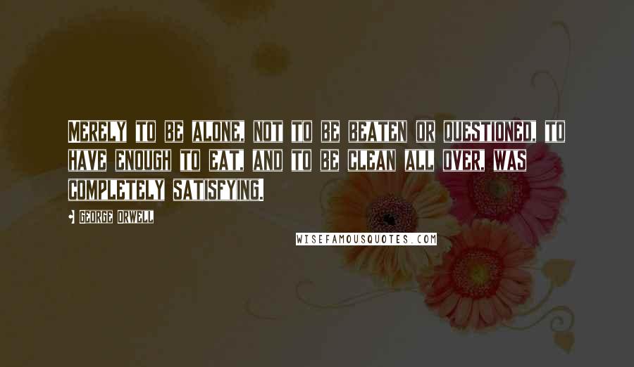 George Orwell Quotes: Merely to be alone, not to be beaten or questioned, to have enough to eat, and to be clean all over, was completely satisfying.