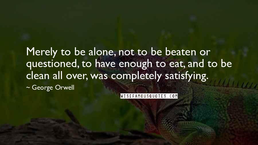 George Orwell Quotes: Merely to be alone, not to be beaten or questioned, to have enough to eat, and to be clean all over, was completely satisfying.