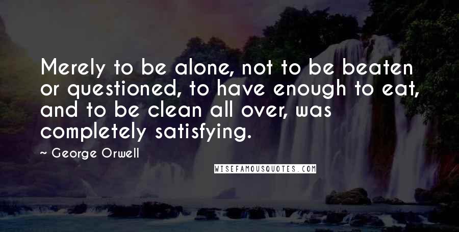 George Orwell Quotes: Merely to be alone, not to be beaten or questioned, to have enough to eat, and to be clean all over, was completely satisfying.