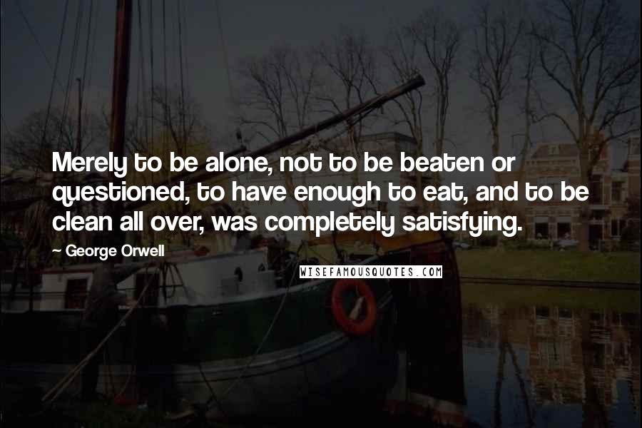 George Orwell Quotes: Merely to be alone, not to be beaten or questioned, to have enough to eat, and to be clean all over, was completely satisfying.