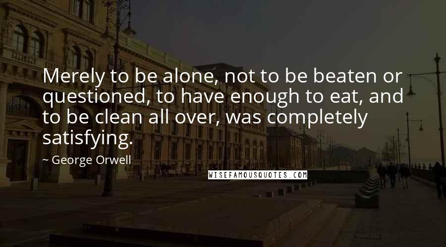 George Orwell Quotes: Merely to be alone, not to be beaten or questioned, to have enough to eat, and to be clean all over, was completely satisfying.