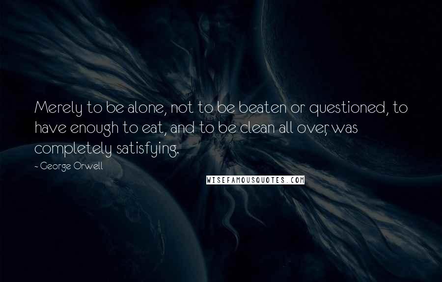 George Orwell Quotes: Merely to be alone, not to be beaten or questioned, to have enough to eat, and to be clean all over, was completely satisfying.