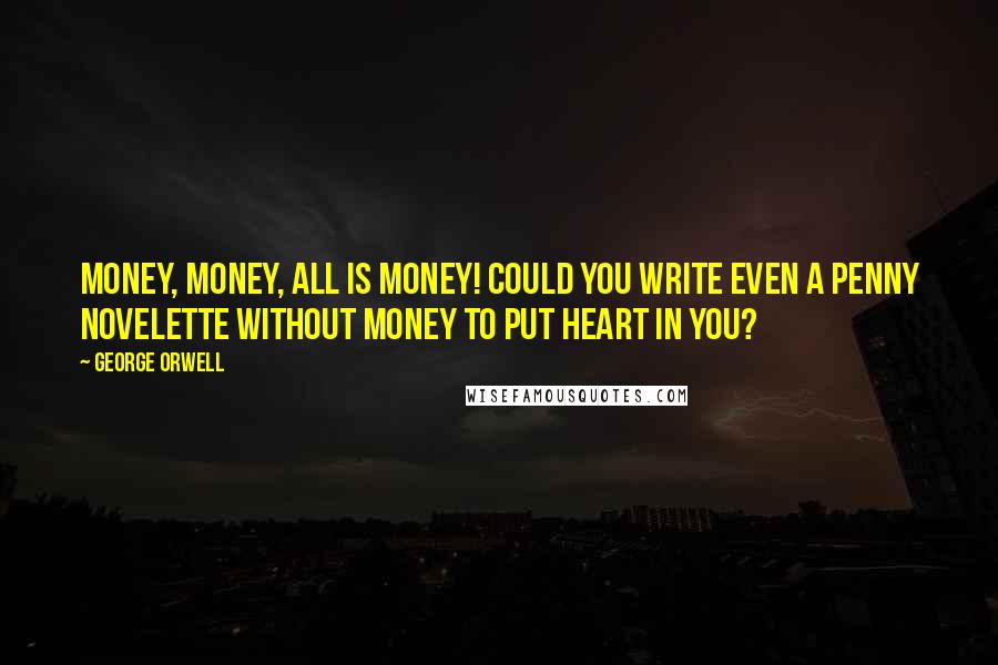 George Orwell Quotes: Money, money, all is money! Could you write even a penny novelette without money to put heart in you?