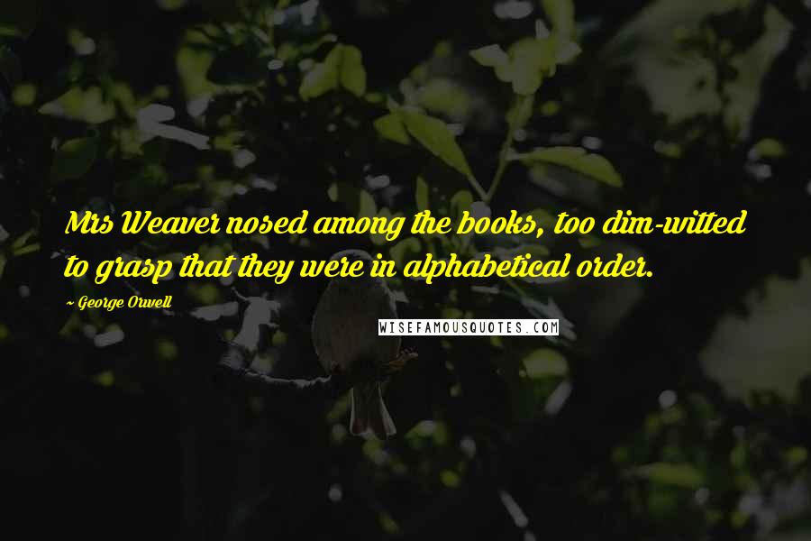 George Orwell Quotes: Mrs Weaver nosed among the books, too dim-witted to grasp that they were in alphabetical order.