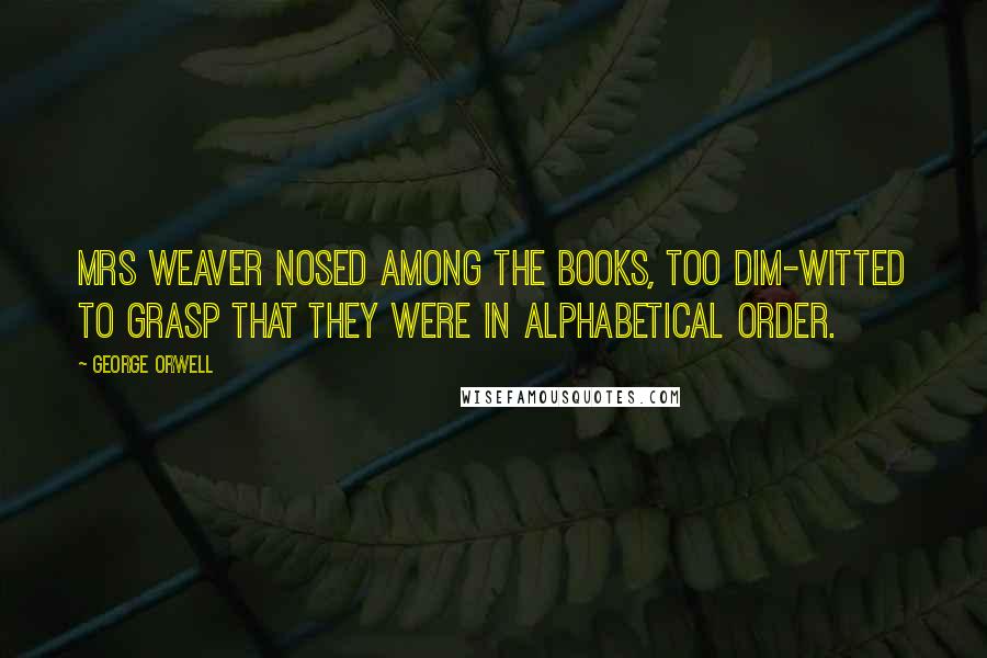 George Orwell Quotes: Mrs Weaver nosed among the books, too dim-witted to grasp that they were in alphabetical order.