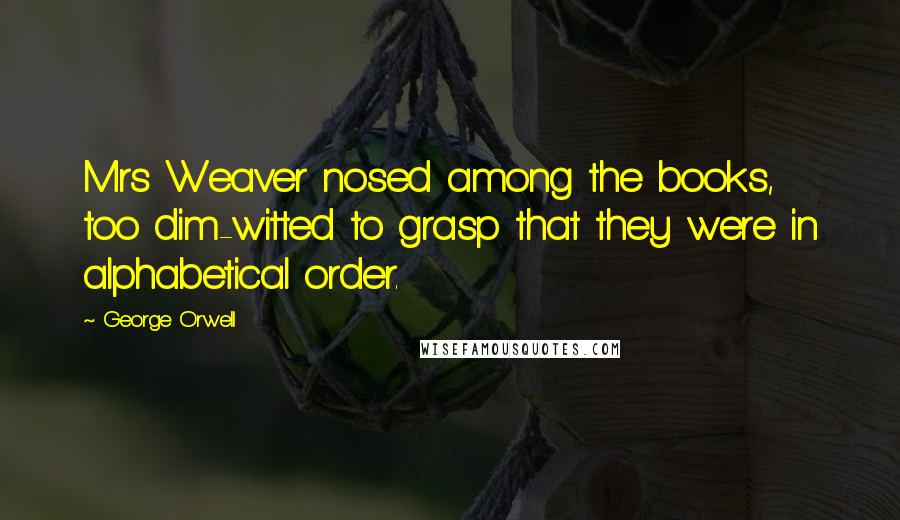 George Orwell Quotes: Mrs Weaver nosed among the books, too dim-witted to grasp that they were in alphabetical order.