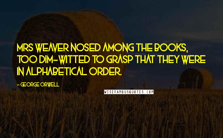 George Orwell Quotes: Mrs Weaver nosed among the books, too dim-witted to grasp that they were in alphabetical order.