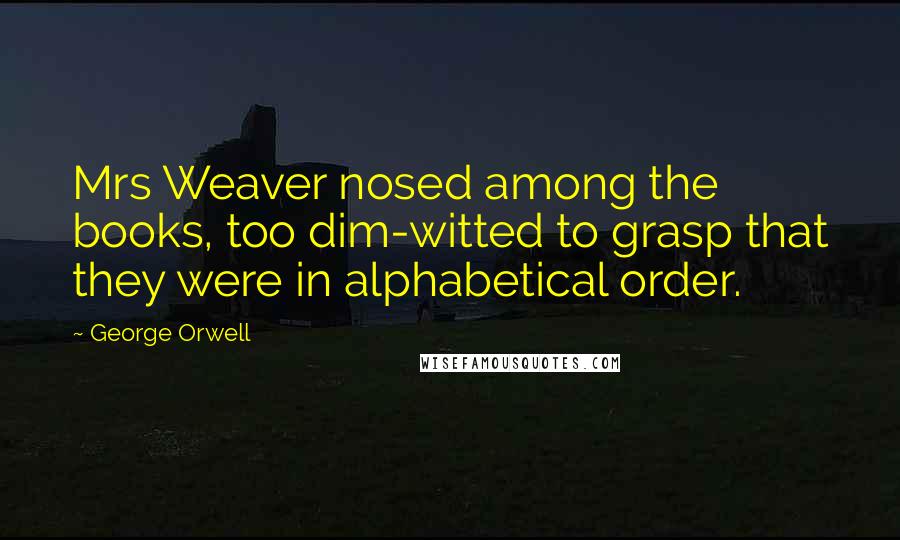 George Orwell Quotes: Mrs Weaver nosed among the books, too dim-witted to grasp that they were in alphabetical order.