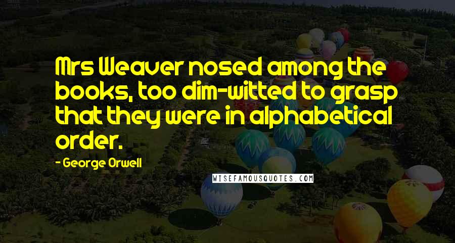 George Orwell Quotes: Mrs Weaver nosed among the books, too dim-witted to grasp that they were in alphabetical order.