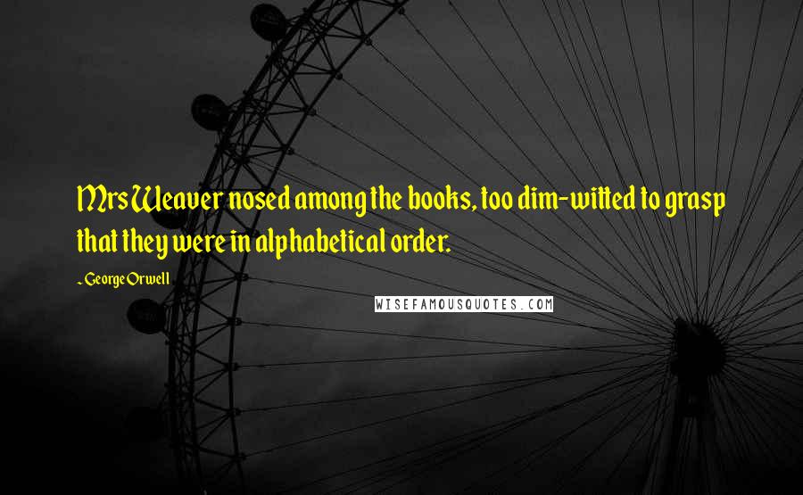 George Orwell Quotes: Mrs Weaver nosed among the books, too dim-witted to grasp that they were in alphabetical order.