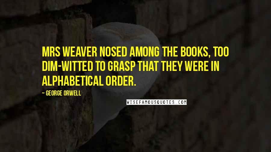 George Orwell Quotes: Mrs Weaver nosed among the books, too dim-witted to grasp that they were in alphabetical order.