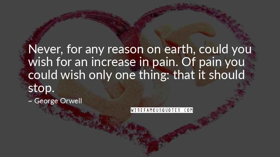 George Orwell Quotes: Never, for any reason on earth, could you wish for an increase in pain. Of pain you could wish only one thing: that it should stop.