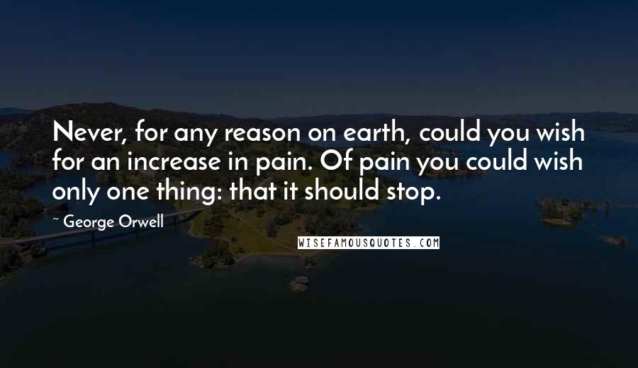 George Orwell Quotes: Never, for any reason on earth, could you wish for an increase in pain. Of pain you could wish only one thing: that it should stop.
