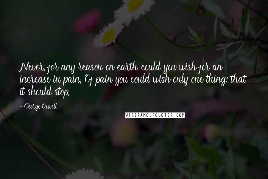 George Orwell Quotes: Never, for any reason on earth, could you wish for an increase in pain. Of pain you could wish only one thing: that it should stop.