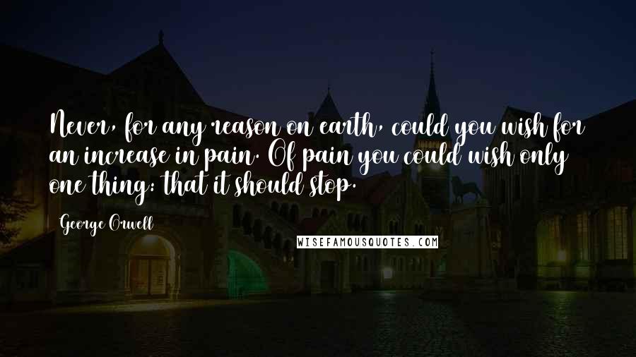 George Orwell Quotes: Never, for any reason on earth, could you wish for an increase in pain. Of pain you could wish only one thing: that it should stop.