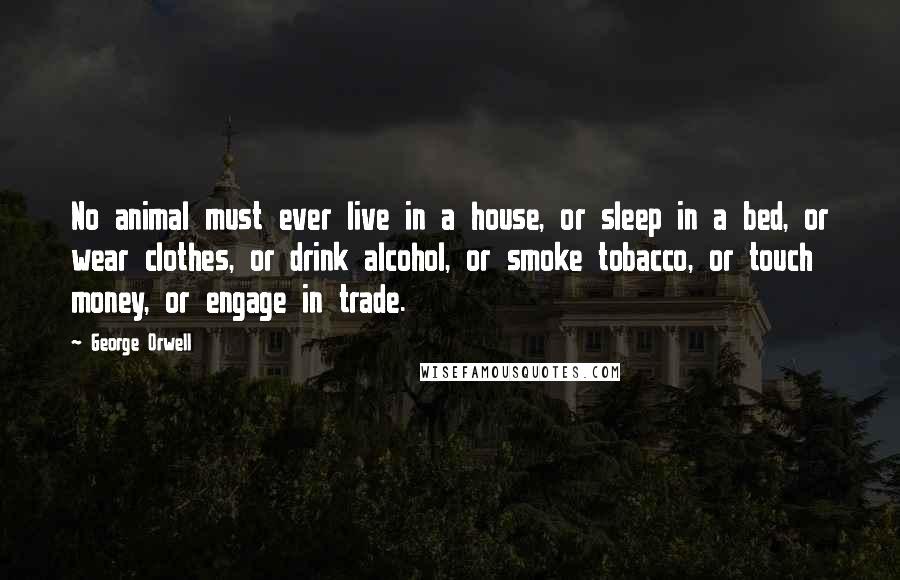 George Orwell Quotes: No animal must ever live in a house, or sleep in a bed, or wear clothes, or drink alcohol, or smoke tobacco, or touch money, or engage in trade.