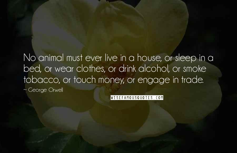 George Orwell Quotes: No animal must ever live in a house, or sleep in a bed, or wear clothes, or drink alcohol, or smoke tobacco, or touch money, or engage in trade.