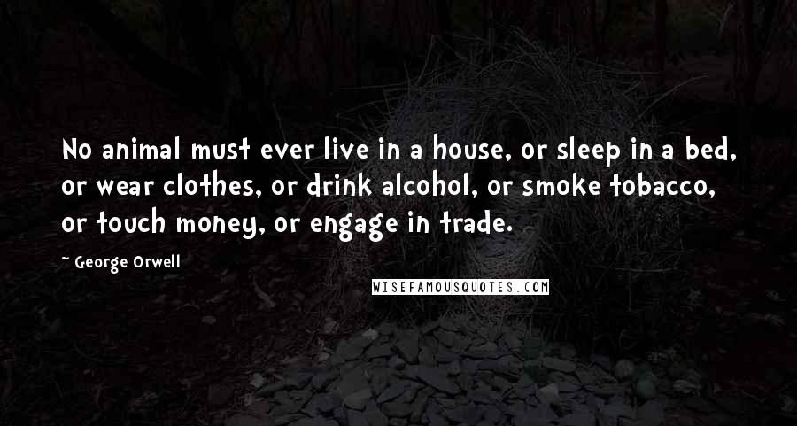 George Orwell Quotes: No animal must ever live in a house, or sleep in a bed, or wear clothes, or drink alcohol, or smoke tobacco, or touch money, or engage in trade.