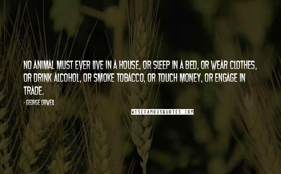 George Orwell Quotes: No animal must ever live in a house, or sleep in a bed, or wear clothes, or drink alcohol, or smoke tobacco, or touch money, or engage in trade.