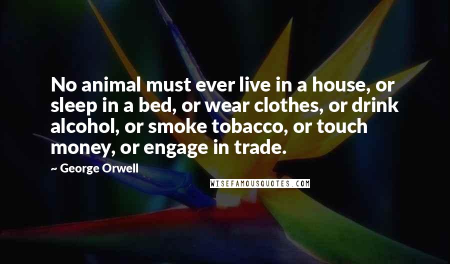 George Orwell Quotes: No animal must ever live in a house, or sleep in a bed, or wear clothes, or drink alcohol, or smoke tobacco, or touch money, or engage in trade.